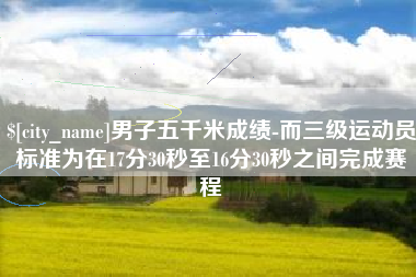 甘南男子五千米成绩-而三级运动员标准为在17分30秒至16分30秒之间完成赛程