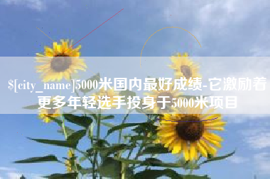 甘南5000米国内最好成绩-它激励着更多年轻选手投身于5000米项目