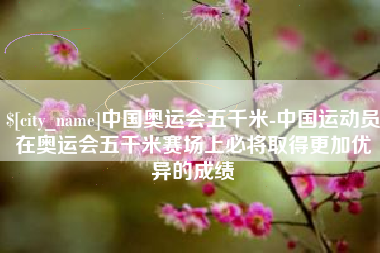 甘南中国奥运会五千米-中国运动员在奥运会五千米赛场上必将取得更加优异的成绩