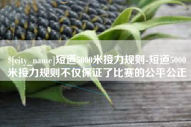 甘南短道5000米接力规则-短道5000米接力规则不仅保证了比赛的公平公正
