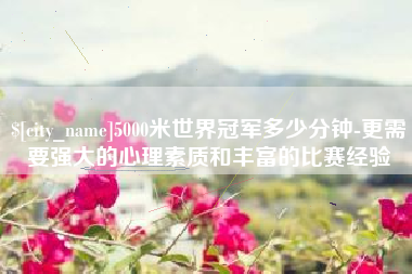 甘南5000米世界冠军多少分钟-更需要强大的心理素质和丰富的比赛经验