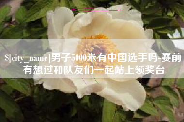 甘南男子5000米有中国选手吗-赛前有想过和队友们一起站上领奖台
