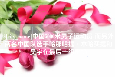 甘南中国5000米男子运动员-而另外两名中国队选手哈那哈提·木哈买提和吴宇在最后一组出场
